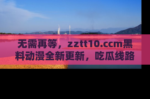 无需再等,zztt10.ccm黑料动漫全新更新,吃瓜线路佛系推荐!