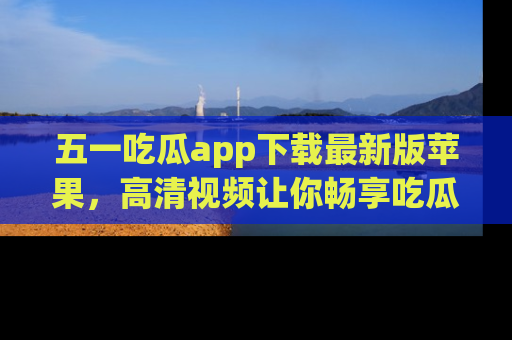 五一吃瓜app下载最新版苹果,高清视频让你畅享吃瓜乐趣