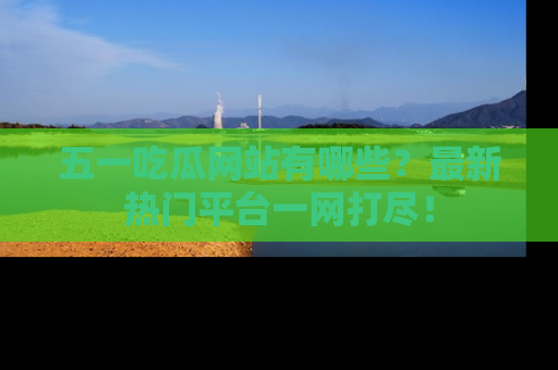 五一吃瓜网站有哪些?最新热门平台一网打尽!