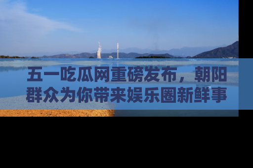 五一吃瓜网重磅发布,朝阳群众为你带来娱乐圈新鲜事!
