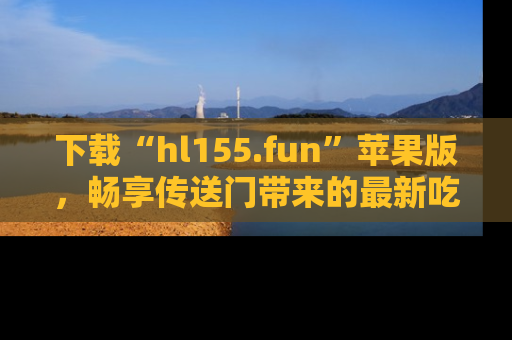 下载“hl155.fun”苹果版,畅享传送门带来的最新吃瓜资讯