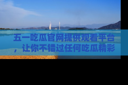 五一吃瓜官网提供观看平台,让你不错过任何吃瓜精彩瞬间