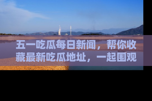 五一吃瓜每日新闻,帮你收藏最新吃瓜地址,一起围观吧!