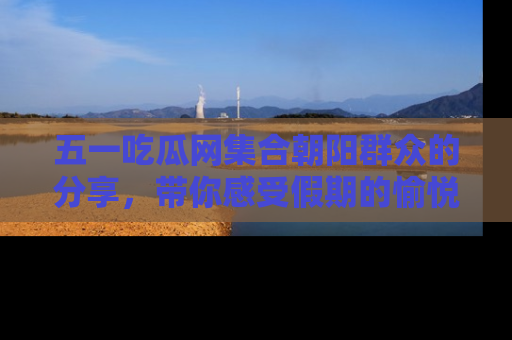 五一吃瓜网集合朝阳群众的分享,带你感受假期的愉悦!