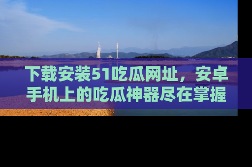 下载安装51吃瓜网址,安卓手机上的吃瓜神器尽在掌握