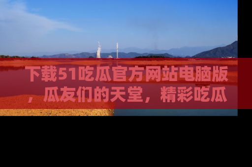 下载51吃瓜官方网站电脑版,瓜友们的天堂,精彩吃瓜故事不容错过!