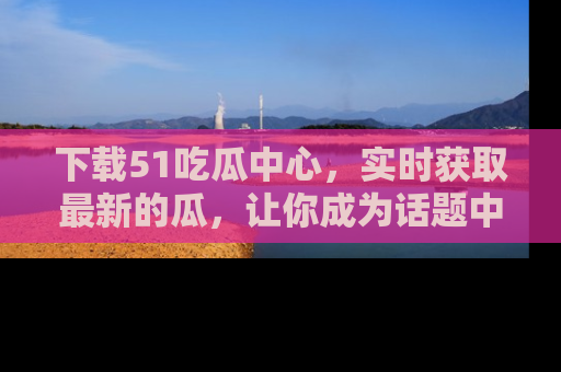 下载51吃瓜中心,实时获取最新的瓜,让你成为话题中心的焦点!