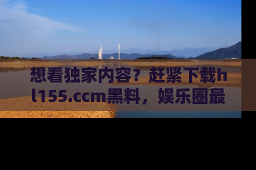 想看独家内容?赶紧下载hl155.ccm黑料,娱乐圈最劲爆的新闻一手掌握!
