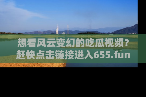 想看风云变幻的吃瓜视频?赶快点击链接进入655.fun吧!