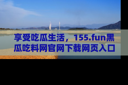 享受吃瓜生活,155.fun黑瓜吃料网官网下载网页入口全解析