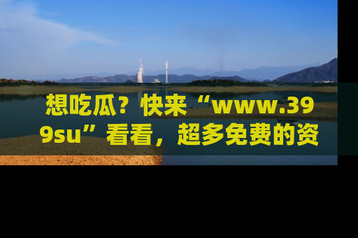 想吃瓜?快来“www.399su”看看,超多免费的资源让你尽情享受!