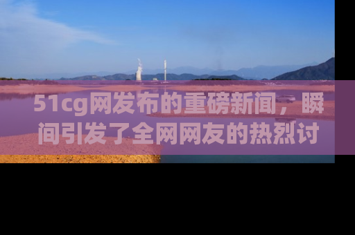 51cg网发布的重磅新闻,瞬间引发了全网网友的热烈讨论!