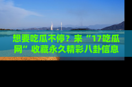 想要吃瓜不停?来“17吃瓜网”收藏永久精彩八卦信息!