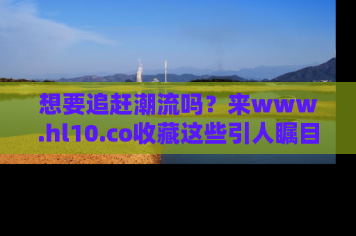 想要追赶潮流吗？来www.hl10.co收藏这些引人瞩目的新闻瞬间吧！