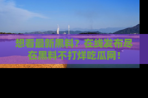 想看最新黑料?在线发布尽在黑料不打烊吃瓜网!