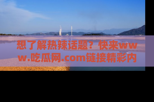 想了解热辣话题?快来www.吃瓜网.com链接精彩内容!
