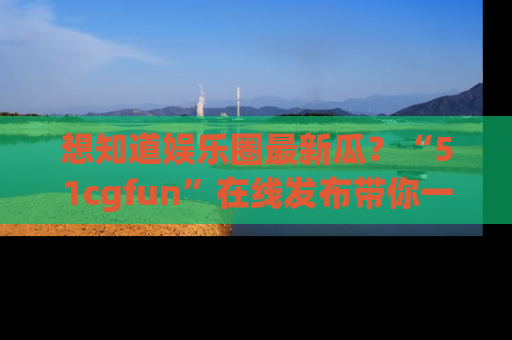 想知道娱乐圈最新瓜？“51cgfun”在线发布带你一探究竟！