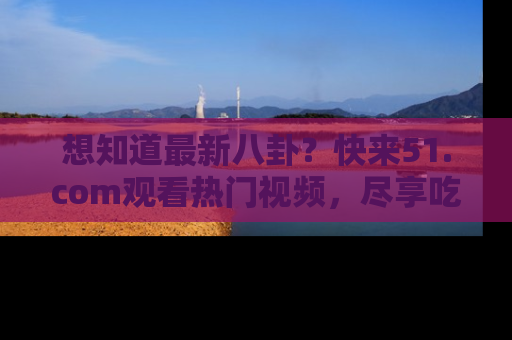 想知道最新八卦？快来51.com观看热门视频，尽享吃瓜乐趣！