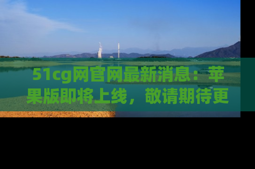 51cg网官网最新消息:苹果版即将上线,敬请期待更多吃瓜内容!