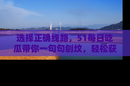 选择正确线路，51每日吃瓜带你一句句刨坟，轻松获取娱乐新资讯