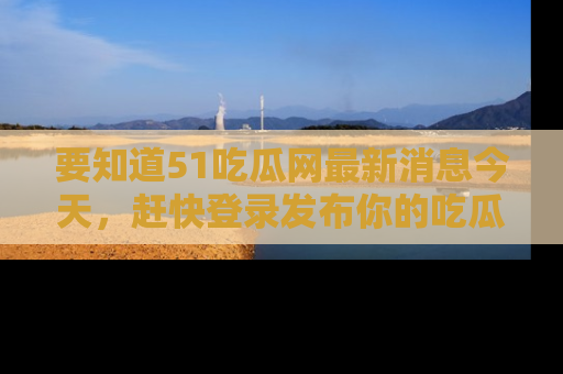 要知道51吃瓜网最新消息今天，赶快登录发布你的吃瓜体验吧！