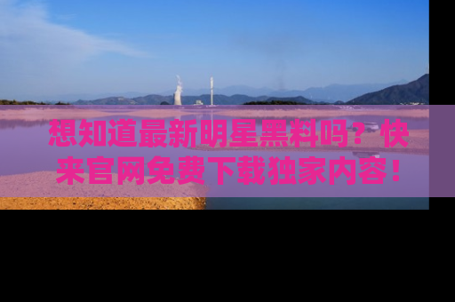 想知道最新明星黑料吗？快来官网免费下载独家内容！