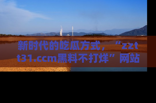 新时代的吃瓜方式，“zztt31.ccm黑料不打烊”网站为iOS用户带来惊喜