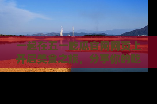 一起在五一吃瓜官网网页上开启美食之旅，分享你的吃瓜故事与精彩瞬间！