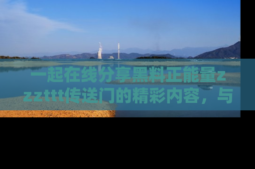 一起在线分享黑料正能量zzzttt传送门的精彩内容，与朋友互动！