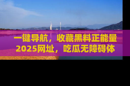 一键导航，收藏黑料正能量2025网址，吃瓜无障碍体验
