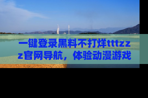 一键登录黑料不打烊tttzzz官网导航，体验动漫游戏风格黑料盛宴