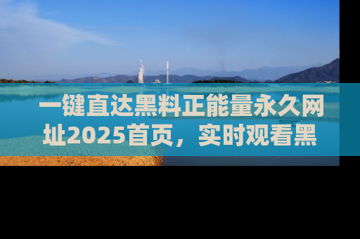 一键直达黑料正能量永久网址2025首页，实时观看黑料大汇总
