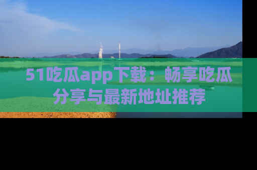51吃瓜app下载:畅享吃瓜分享与最新地址推荐