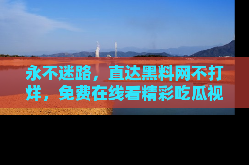 永不迷路，直达黑料网不打烊，免费在线看精彩吃瓜视频！