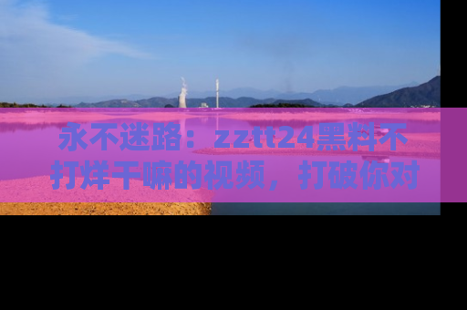 永不迷路：zztt24黑料不打烊干嘛的视频，打破你对吃瓜的固有认知！