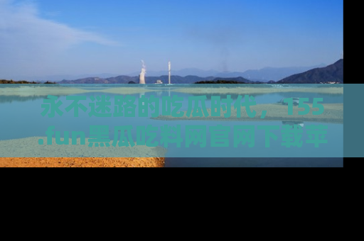 永不迷路的吃瓜时代，155.fun黑瓜吃料网官网下载苹果版陪你同行！