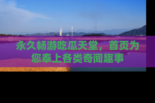 永久畅游吃瓜天堂，首页为您奉上各类奇闻趣事