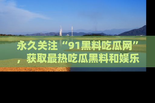 永久关注“91黑料吃瓜网”，获取最热吃瓜黑料和娱乐资讯