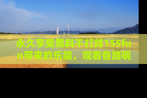 永久享受黑料不打烊155fun带来的乐趣，观看各路明星的内幕故事！