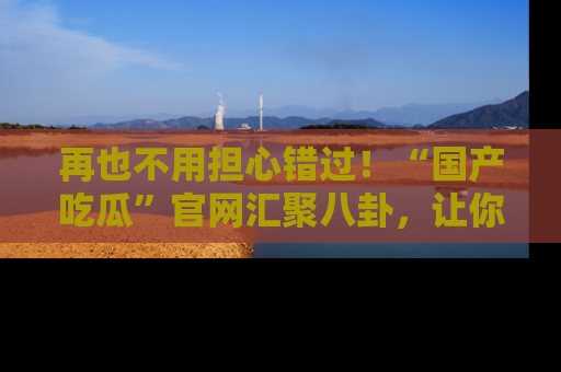 再也不用担心错过！“国产吃瓜”官网汇聚八卦，让你随时随地吃瓜。