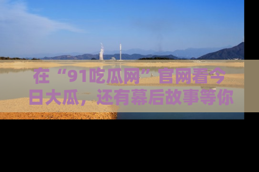 在“91吃瓜网”官网看今日大瓜，还有幕后故事等你来挖掘！