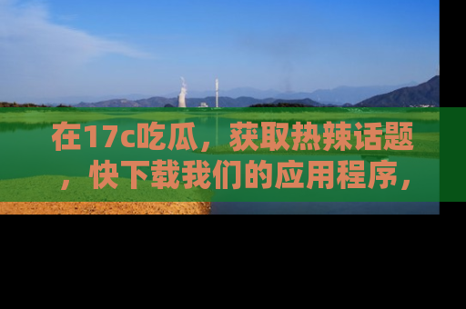 在17c吃瓜,获取热辣话题,快下载我们的应用程序,地址轻松找到!