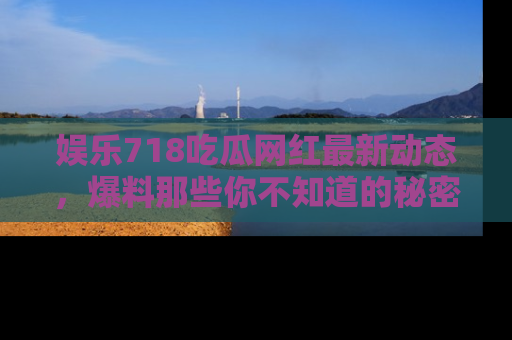 娱乐718吃瓜网红最新动态，爆料那些你不知道的秘密！