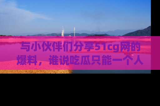 与小伙伴们分享51cg网的爆料，谁说吃瓜只能一个人？