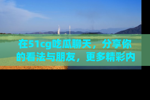 在51cg吃瓜聊天,分享你的看法与朋友,更多精彩内容请浏览网址www.51cg.com!