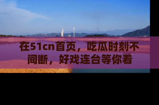 在51cn首页,吃瓜时刻不间断,好戏连台等你看