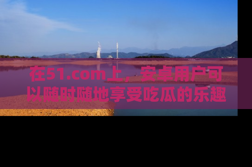在51.com上,安卓用户可以随时随地享受吃瓜的乐趣!