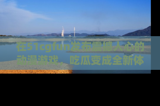 在51cgfun发布震撼人心的动漫游戏,吃瓜变成全新体验