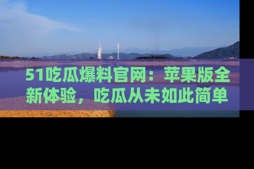 51吃瓜爆料官网：苹果版全新体验，吃瓜从未如此简单