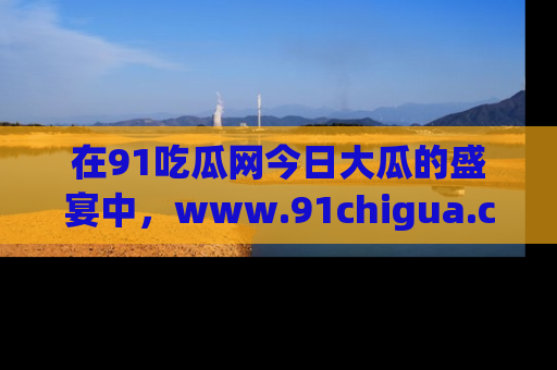 在91吃瓜网今日大瓜的盛宴中,www.91chigua.com带你领略每个让人咋舌的精彩故事!